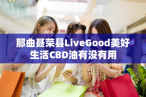 那曲聂荣县LiveGood美好生活CBD油有没有用