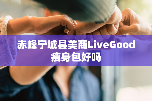 赤峰宁城县美商LiveGood瘦身包好吗