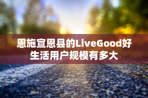 恩施宣恩县的LiveGood好生活用户规模有多大