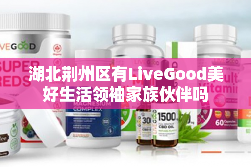 湖北荆州区有LiveGood美好生活领袖家族伙伴吗