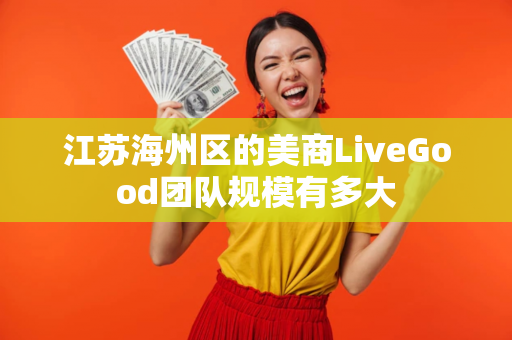 江苏海州区的美商LiveGood团队规模有多大