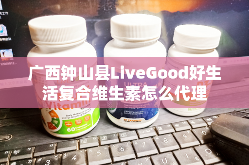 广西钟山县LiveGood好生活复合维生素怎么代理