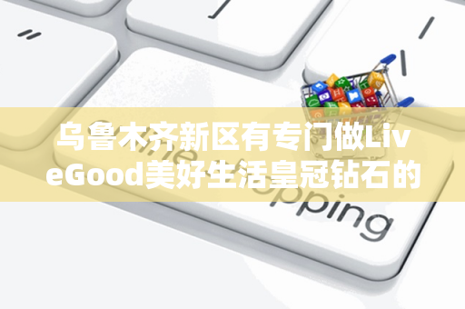 乌鲁木齐新区有专门做LiveGood美好生活皇冠钻石的伙伴吗